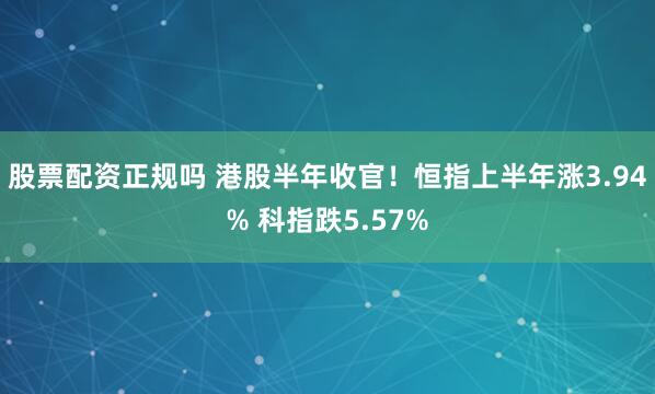 股票配资正规吗 港股半年收官！恒指上半年涨3.94% 科指跌5.57%