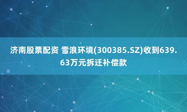 济南股票配资 雪浪环境(300385.SZ)收到639.63万元拆迁补偿款