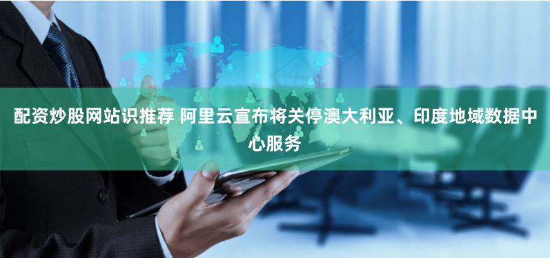 配资炒股网站识推荐 阿里云宣布将关停澳大利亚、印度地域数据中心服务