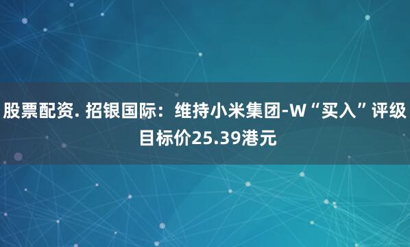 股票配资. 招银国际：维持小米集团-W“买入”评级 目标价25.39港元