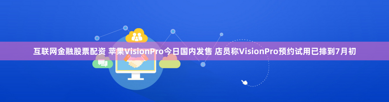 互联网金融股票配资 苹果VisionPro今日国内发售 店员称VisionPro预约试用已排到7月初