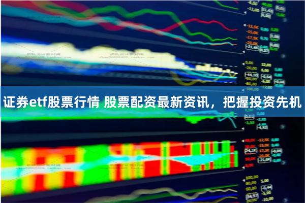 证券etf股票行情 股票配资最新资讯，把握投资先机