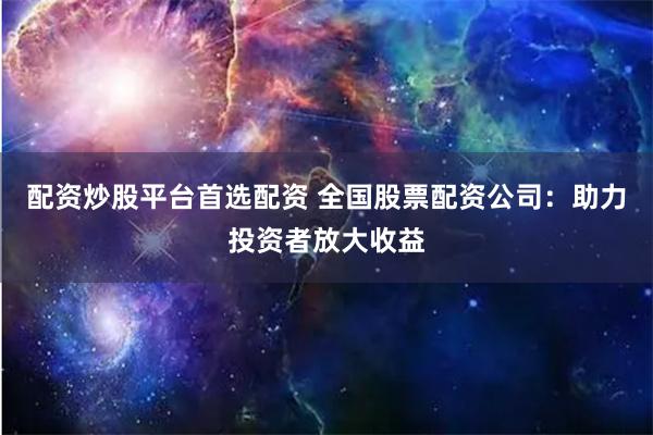 配资炒股平台首选配资 全国股票配资公司：助力投资者放大收益