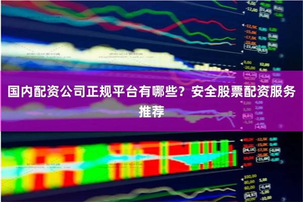 国内配资公司正规平台有哪些？安全股票配资服务推荐