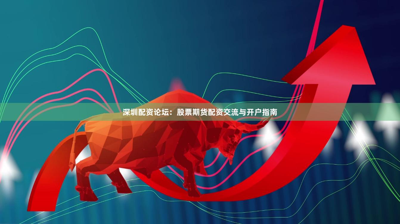 深圳配资论坛：股票期货配资交流与开户指南